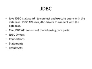 JDBC
• Java JDBC is a java API to connect and execute query with the
database. JDBC API uses jdbc drivers to connect with the
database.
• The JDBC API consists of the following core parts:
• JDBC Drivers
• Connections
• Statements
• Result Sets
 