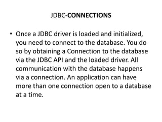 JDBC-CONNECTIONS
• Once a JDBC driver is loaded and initialized,
you need to connect to the database. You do
so by obtaining a Connection to the database
via the JDBC API and the loaded driver. All
communication with the database happens
via a connection. An application can have
more than one connection open to a database
at a time.
 