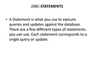 JDBC-STATEMENTS
• A Statement is what you use to execute
queries and updates against the database.
There are a few different types of statements
you can use. Each statement corresponds to a
single query or update.
 