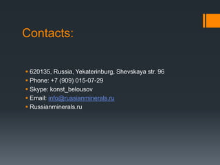 Contacts:
620135, Russia, Yekaterinburg, Shevskaya str. 96
Phone: +7 (909) 015-07-29
Skype: konst_belousov
Email: info@russianminerals.ru
Russianminerals.ru