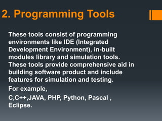 2. Programming Tools
These tools consist of programming
environments like IDE (Integrated
Development Environment), in-built
modules library and simulation tools.
These tools provide comprehensive aid in
building software product and include
features for simulation and testing.
For example,
C,C++,JAVA, PHP, Python, Pascal ,
Eclipse.
 
