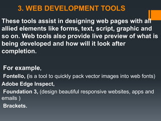 3. WEB DEVELOPMENT TOOLS
These tools assist in designing web pages with all
allied elements like forms, text, script, graphic and
so on. Web tools also provide live preview of what is
being developed and how will it look after
completion.
For example,
Fontello, (is a tool to quickly pack vector images into web fonts)
Adobe Edge Inspect,
Foundation 3, (design beautiful responsive websites, apps and
emails )
Brackets.
 