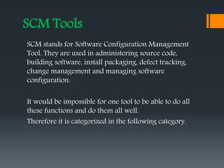 SCM Tools
SCM stands for Software Configuration Management
Tool. They are used in administering source code,
building software, install packaging, defect tracking,
change management and managing software
configuration.
It would be impossible for one tool to be able to do all
these functions and do them all well.
Therefore it is categorized in the following category.
 