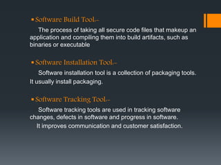 Software Build Tool:-
The process of taking all secure code files that makeup an
application and compiling them into build artifacts, such as
binaries or executable
Software Installation Tool:-
Software installation tool is a collection of packaging tools.
It usually install packaging.
Software Tracking Tool:-
Software tracking tools are used in tracking software
changes, defects in software and progress in software.
It improves communication and customer satisfaction.
 