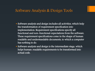 Software Analysis & Design Tools
 Software analysis and design includes all activities, which help
the transformation of requirement specification into
implementation. Requirement specifications specify all
functional and non-functional expectations from the software.
These requirement specifications come in the shape of human
readable and understandable documents, to which a computer
has nothing to do.
 Software analysis and design is the intermediate stage, which
helps human-readable requirements to be transformed into
actual code.
 