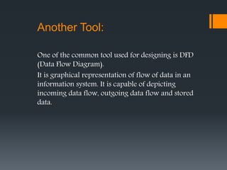 One of the common tool used for designing is DFD
(Data Flow Diagram).
It is graphical representation of flow of data in an
information system. It is capable of depicting
incoming data flow, outgoing data flow and stored
data.
Another Tool:
 