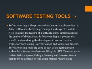SOFTWARE TESTING TOOLS :-
 Software testing is the process of evaluation a software item to
detect differences between given input and expected output.
Also to assess the feature of a software item. Testing assesses
the quality of the product. Software testing is a process that
should be done during the development process. In other
words software testing is a verification and validation process.
Software testing tools are used as part of the testing phase
within the software development lifecycle (SDLC) to automate
certain tasks, improve testing efficiency and discover issues
that might be difficult to find using manual review alone
 