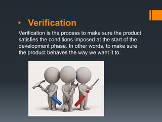• Verification
Verification is the process to make sure the product
satisfies the conditions imposed at the start of the
development phase. In other words, to make sure
the product behaves the way we want it to.
 