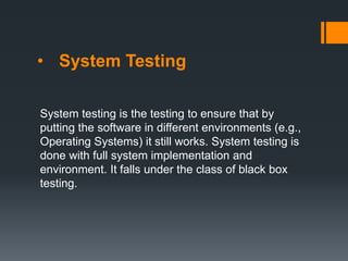 • System Testing
System testing is the testing to ensure that by
putting the software in different environments (e.g.,
Operating Systems) it still works. System testing is
done with full system implementation and
environment. It falls under the class of black box
testing.
 