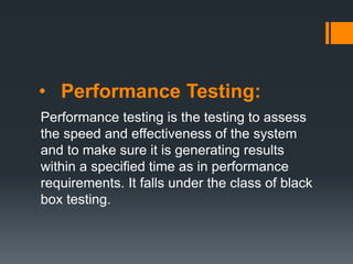 • Performance Testing:
Performance testing is the testing to assess
the speed and effectiveness of the system
and to make sure it is generating results
within a specified time as in performance
requirements. It falls under the class of black
box testing.
 