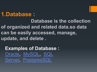 1.Database :
Database is the collection
of organized and related data.so data
can be easily accessed, manage,
update, and delete .
Examples of Database :
Oracle, MySQL, SQL
Server, PostgresSQL
 