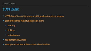 CLASS LOADER
CLASS LOADER
‣ JVM doesn't need to know anything about runtime classes
‣ performs three main functions of JVM:
‣ loading
‣ linking
‣ initialization
‣ loads from anywhere
‣ every runtime has at least three class loaders
 
