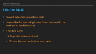 EXECUTION ENGINE
EXECUTION ENGINE
‣ convert bytecode to machine code
‣ responsible for executing instructions contained in the
methods of loaded classes
‣ It has two parts:
‣ interpreter (ahead-of-time)
‣ JIT compiler aka just-in-time interpreter 
 