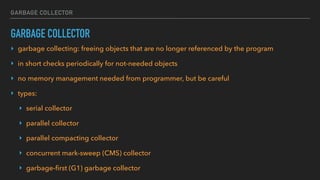 GARBAGE COLLECTOR
GARBAGE COLLECTOR
‣ garbage collecting: freeing objects that are no longer referenced by the program
‣ in short checks periodically for not-needed objects
‣ no memory management needed from programmer, but be careful
‣ types:
‣ serial collector
‣ parallel collector
‣ parallel compacting collector
‣ concurrent mark-sweep (CMS) collector
‣ garbage-first (G1) garbage collector
 