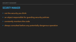 SECURITY MANAGER
SECURITY MANAGER
‣ not the security you think
‣ an object responsible for guarding security policies
‣ constantly monitors the code
‣ always consulted before any potentially dangerous operation
 