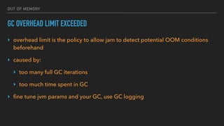 OUT OF MEMORY
GC OVERHEAD LIMIT EXCEEDED
‣ overhead limit is the policy to allow jam to detect potential OOM conditions
beforehand
‣ caused by:
‣ too many full GC iterations
‣ too much time spent in GC
‣ ﬁne tune jvm params and your GC, use GC logging
 