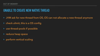 OUT OF MEMORY
UNABLE TO CREATE NEW NATIVE THREAD
‣ JVM ask for new thread from OS, OS can not allocate a new thread anymore
‣ check ulimit, this is a OS conﬁg
‣ use thread-pools if possible
‣ reduce heap space
‣ perform vertical scaling
 