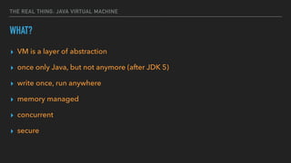 THE REAL THING: JAVA VIRTUAL MACHINE
WHAT?
▸ VM is a layer of abstraction
▸ once only Java, but not anymore (after JDK 5)
▸ write once, run anywhere
▸ memory managed
▸ concurrent
▸ secure
 