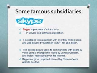 Some famous subsidiaries:
O Skype is proprietary Voice a over
O IP service and software application.
O It developed into a platform with over 600 million users
and was bought by Microsoft in 2011 for $8.5 billion.
O The service allows users to communicate with peers by
voice using a microphone, video by using a webcam,
and instant messaging over the Internet.
O Skype's original proposed name (Sky Peer-to-Peer)
reflects this fact.
 