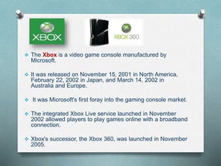  The Xbox is a video game console manufactured by
Microsoft.
 It was released on November 15, 2001 in North America,
February 22, 2002 in Japan, and March 14, 2002 in
Australia and Europe.
 It was Microsoft's first foray into the gaming console market.
 The integrated Xbox Live service launched in November
2002 allowed players to play games online with a broadband
connection.
 Xbox's successor, the Xbox 360, was launched in November
2005.
 
