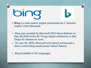  Bing is a web search engine (advertised as a "decision
engine") from Microsoft.
 Bing was unveiled by Microsoft CEO Steve Ballmer on
May 28,2009 at the All Things Digital conference in San
Diego for release on June.
 On July 29, 2009, Microsoft and Yahoo! announced a
deal in which Bing would power Yahoo! Search.
 Bing Available in 40 Languages.
 