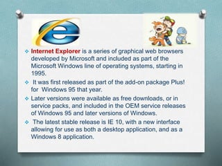  Internet Explorer is a series of graphical web browsers
developed by Microsoft and included as part of the
Microsoft Windows line of operating systems, starting in
1995.
 It was first released as part of the add-on package Plus!
for Windows 95 that year.
 Later versions were available as free downloads, or in
service packs, and included in the OEM service releases
of Windows 95 and later versions of Windows.
 The latest stable release is IE 10, with a new interface
allowing for use as both a desktop application, and as a
Windows 8 application.
 