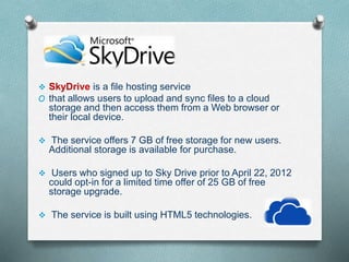  SkyDrive is a file hosting service
O that allows users to upload and sync files to a cloud
storage and then access them from a Web browser or
their local device.
 The service offers 7 GB of free storage for new users.
Additional storage is available for purchase.
 Users who signed up to Sky Drive prior to April 22, 2012
could opt-in for a limited time offer of 25 GB of free
storage upgrade.
 The service is built using HTML5 technologies.
 