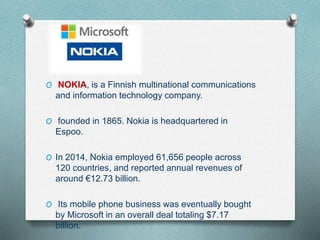 O NOKIA, is a Finnish multinational communications
and information technology company.
O founded in 1865. Nokia is headquartered in
Espoo.
O In 2014, Nokia employed 61,656 people across
120 countries, and reported annual revenues of
around €12.73 billion.
O Its mobile phone business was eventually bought
by Microsoft in an overall deal totaling $7.17
billion.
 