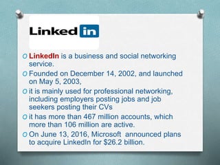 O LinkedIn is a business and social networking
service.
O Founded on December 14, 2002, and launched
on May 5, 2003,
O it is mainly used for professional networking,
including employers posting jobs and job
seekers posting their CVs
O it has more than 467 million accounts, which
more than 106 million are active.
O On June 13, 2016, Microsoft announced plans
to acquire LinkedIn for $26.2 billion.
 