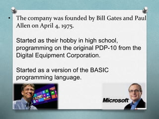 • The company was founded by Bill Gates and Paul
Allen on April 4, 1975.
Started as their hobby in high school,
programming on the original PDP-10 from the
Digital Equipment Corporation.
Started as a version of the BASIC
programming language.
 