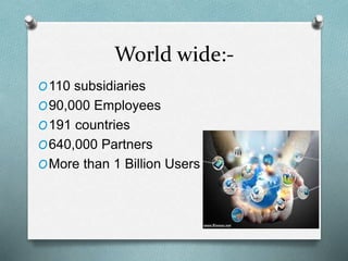 World wide:-
O110 subsidiaries
O90,000 Employees
O191 countries
O640,000 Partners
OMore than 1 Billion Users
 