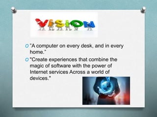 O ”A computer on every desk, and in every
home.”
O "Create experiences that combine the
magic of software with the power of
Internet services Across a world of
devices."
 