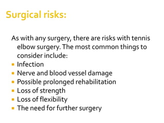 As with any surgery, there are risks with tennis
elbow surgery.The most common things to
consider include:
 Infection
 Nerve and blood vessel damage
 Possible prolonged rehabilitation
 Loss of strength
 Loss of flexibility
 The need for further surgery
 