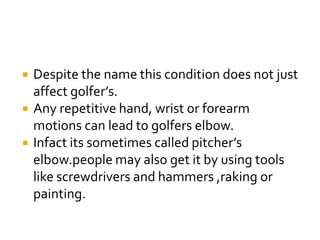  Despite the name this condition does not just
affect golfer’s.
 Any repetitive hand, wrist or forearm
motions can lead to golfers elbow.
 Infact its sometimes called pitcher’s
elbow.people may also get it by using tools
like screwdrivers and hammers ,raking or
painting.
 
