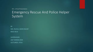 SPL -2 Final Presentation
Emergency Rescue And Police Helper
System
BY
MD. RUHUL AMIN RAHAT
BSSE 0616
SUPERVISOR
ASIF IMRAN ANIK
LECTURER, IITDU
 