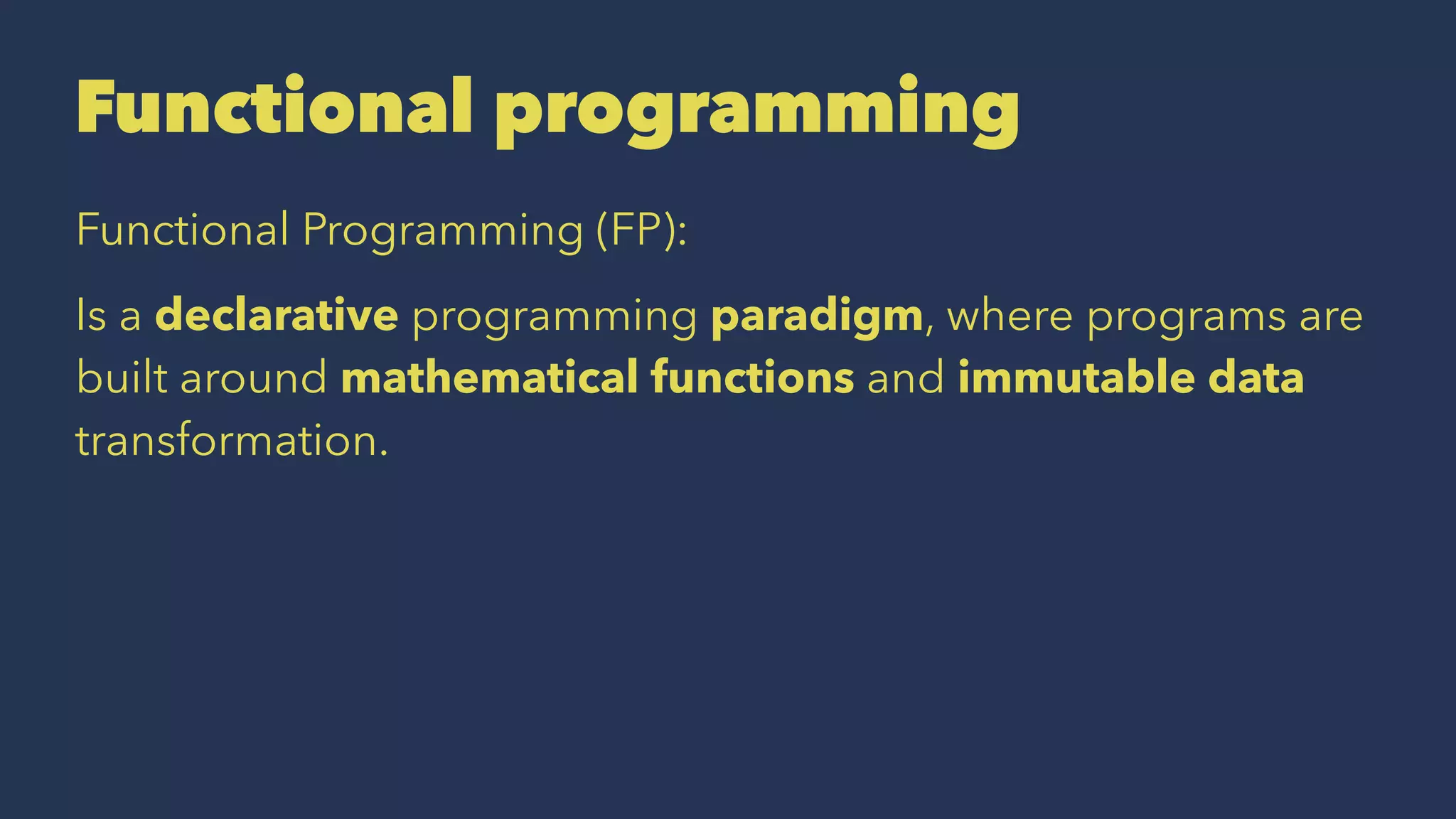Functional programming
Functional Programming (FP):
Is a declarative programming paradigm, where programs are
built around mathematical functions and immutable data
transformation.
 