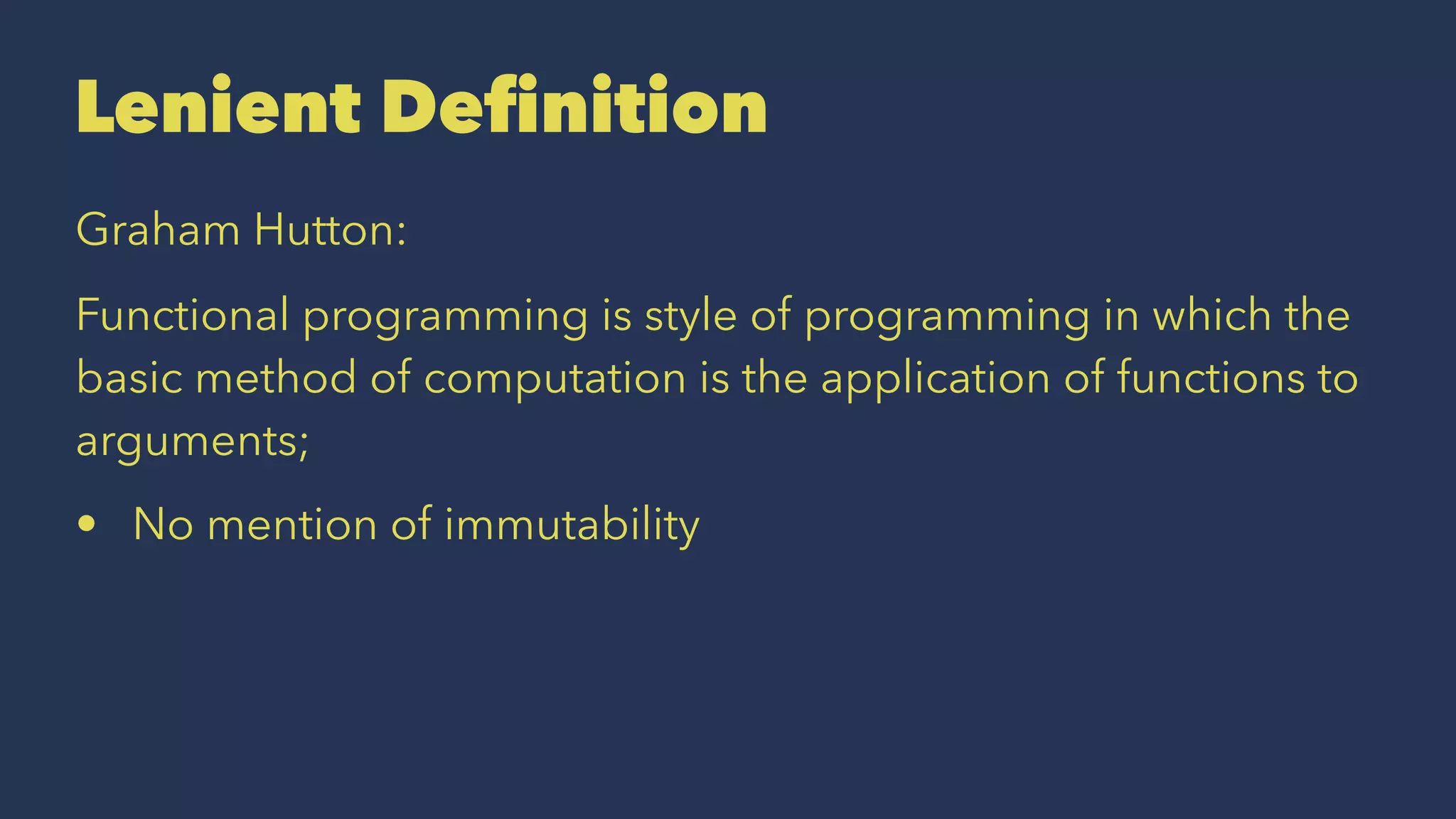 Lenient Deﬁnition
Graham Hutton:
Functional programming is style of programming in which the
basic method of computation is the application of functions to
arguments;
• No mention of immutability
 