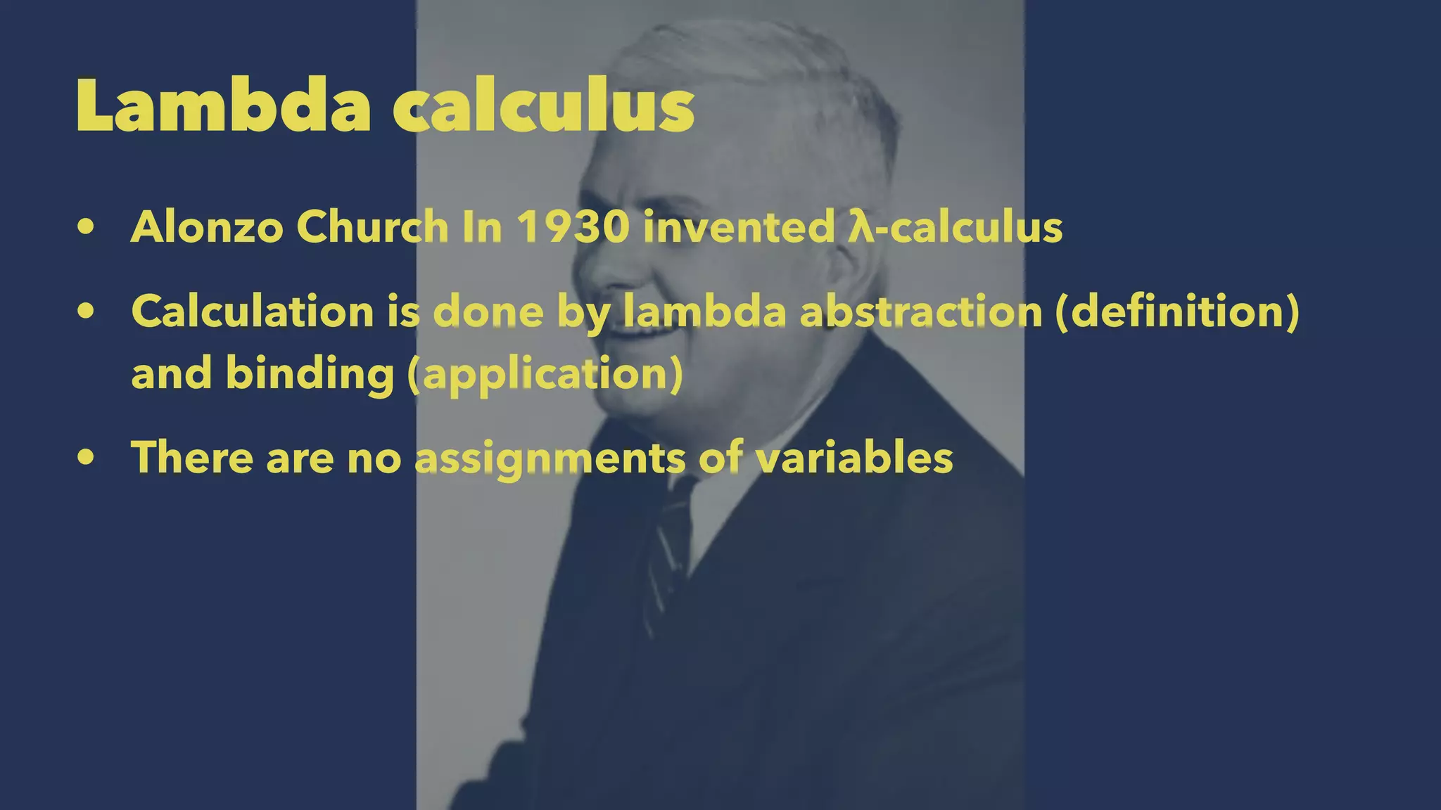 Lambda calculus
• Alonzo Church In 1930 invented λ-calculus
• Calculation is done by lambda abstraction (deﬁnition)
and binding (application)
• There are no assignments of variables
 