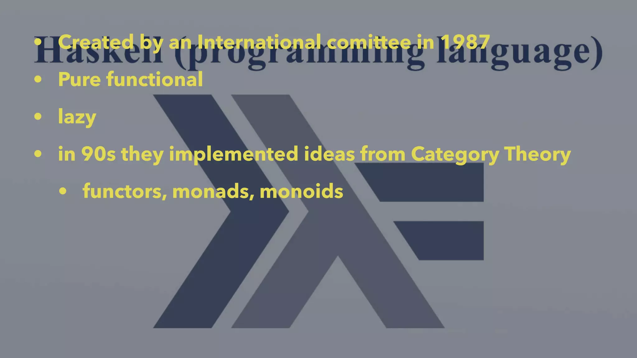• Created by an International comittee in 1987
• Pure functional
• lazy
• in 90s they implemented ideas from Category Theory
• functors, monads, monoids
 