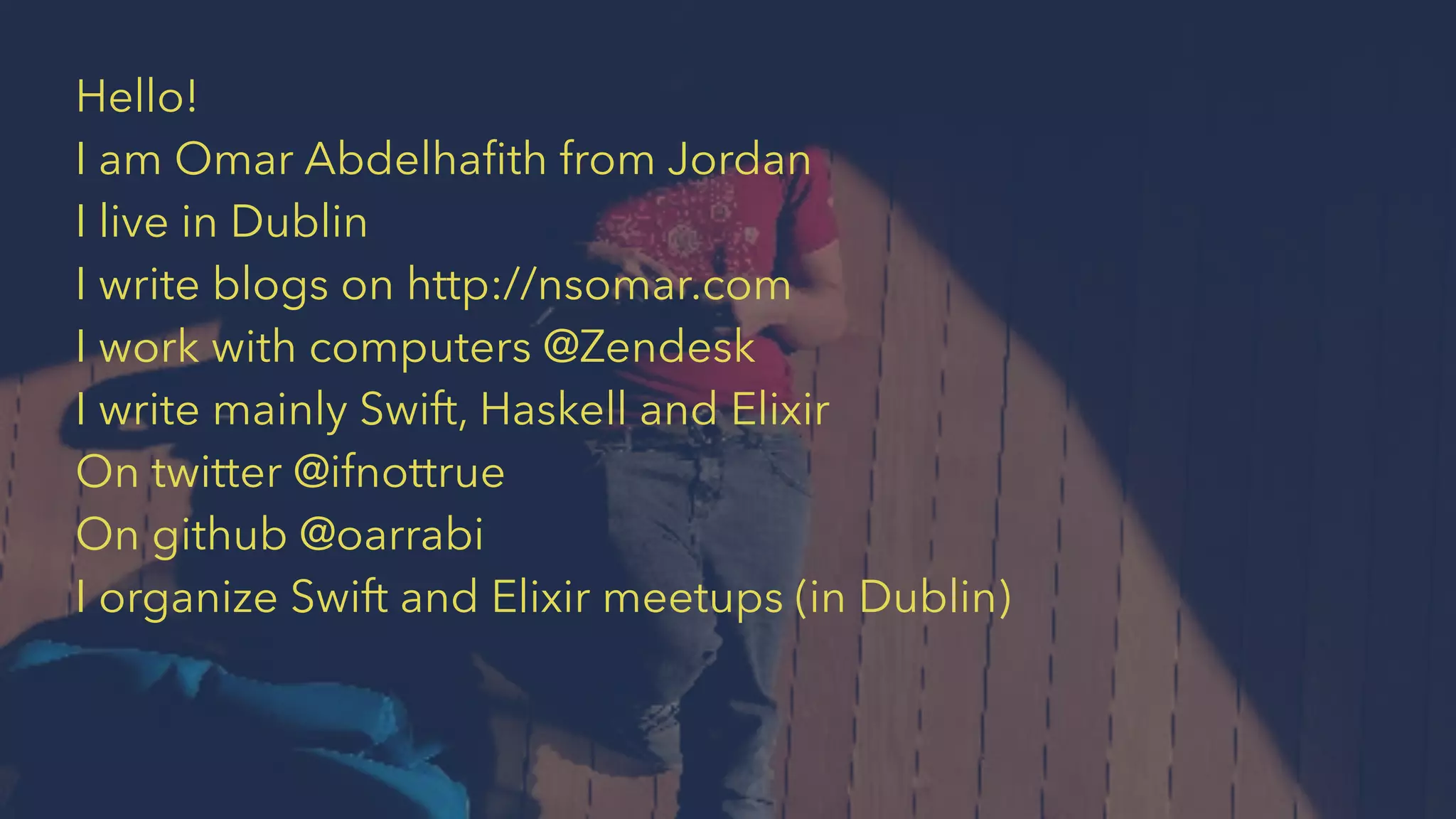 Hello!
I am Omar Abdelhaﬁth from Jordan
I live in Dublin
I write blogs on http://nsomar.com
I work with computers @Zendesk
I write mainly Swift, Haskell and Elixir
On twitter @ifnottrue
On github @oarrabi
I organize Swift and Elixir meetups (in Dublin)
 