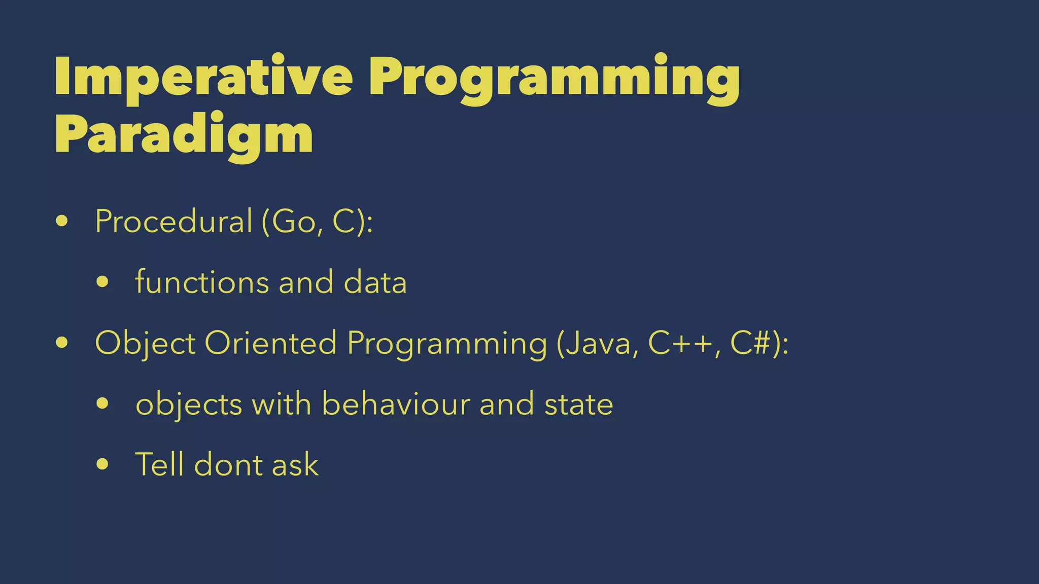 Imperative Programming
Paradigm
• Procedural (Go, C):
• functions and data
• Object Oriented Programming (Java, C++, C#):
• objects with behaviour and state
• Tell dont ask
 