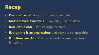 Recap
• Declarative: What to do and not how to do it
• Mathematical functions: Pure, Total, Composable
• Immutable data: Dont change the state
• Everything is an expression: and they are composable
• Functions are data: Can be passed and returned from
functions
 