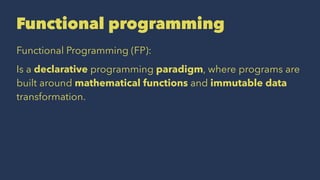 Functional programming
Functional Programming (FP):
Is a declarative programming paradigm, where programs are
built around mathematical functions and immutable data
transformation.
 