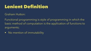 Lenient Deﬁnition
Graham Hutton:
Functional programming is style of programming in which the
basic method of computation is the application of functions to
arguments;
• No mention of immutability
 