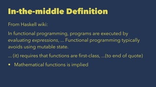 In-the-middle Deﬁnition
From Haskell wiki:
In functional programming, programs are executed by
evaluating expressions, ... Functional programming typically
avoids using mutable state.
... (it) requires that functions are ﬁrst-class, ...(to end of quote)
• Mathematical functions is implied
 