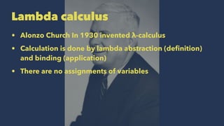 Lambda calculus
• Alonzo Church In 1930 invented λ-calculus
• Calculation is done by lambda abstraction (deﬁnition)
and binding (application)
• There are no assignments of variables
 