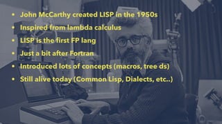 • John McCarthy created LISP in the 1950s
• Inspired from lambda calculus
• LISP is the ﬁrst FP lang
• Just a bit after Fortran
• Introduced lots of concepts (macros, tree ds)
• Still alive today (Common Lisp, Dialects, etc..)
 