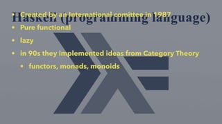 • Created by an International comittee in 1987
• Pure functional
• lazy
• in 90s they implemented ideas from Category Theory
• functors, monads, monoids
 