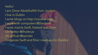 Hello!
I am Omar Abdelhaﬁth from Jordan
I live in Dublin
I write blogs on http://nsomar.com
I work with computers @Zendesk
I write mainly Swift, Haskell and Elixir
On twitter @ifnottrue
On github @oarrabi
I organize Swift and Elixir meetups (in Dublin)
 