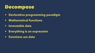 Decompose
• Declarative programming paradigm
• Mathematical functions
• Immutable data
• Everything is an expression
• Functions are data
 